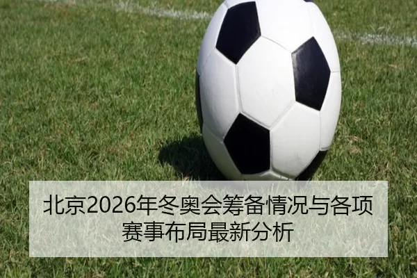 北京2026年冬奥会筹备情况与各项赛事布局最新分析